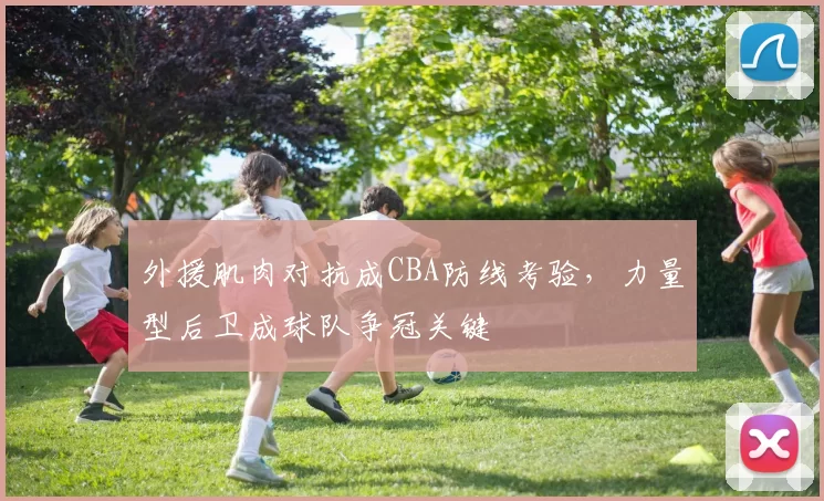 外援肌肉对抗成CBA防线考验,力量型后卫成球队争冠关键