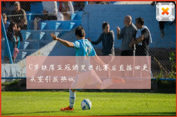 C罗缺席亚冠颁奖典礼赛后直接回更衣室引发热议