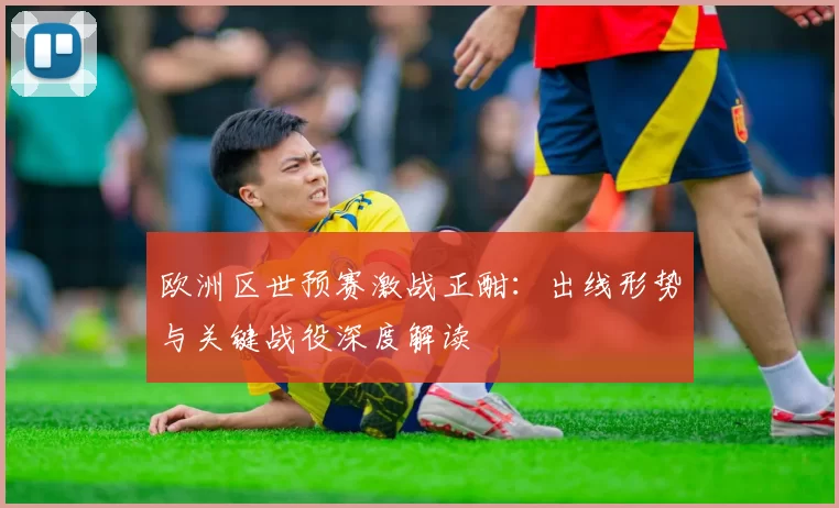 欧洲区世预赛激战正酣:出线形势与关键战役深度解读