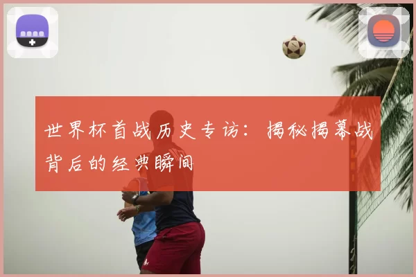 世界杯首战历史专访:揭秘揭幕战背后的经典瞬间