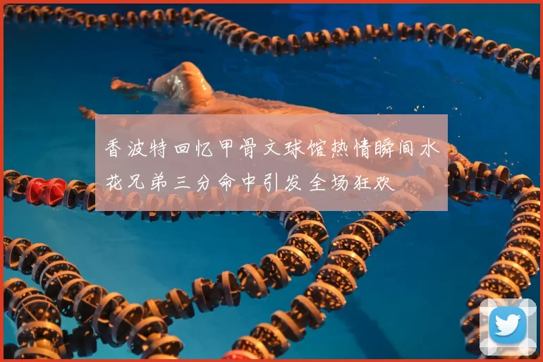 香波特回忆甲骨文球馆热情瞬间水花兄弟三分命中引发全场狂欢