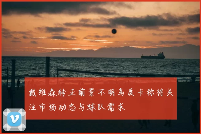 戴维森转正前景不明乌度卡称将关注市场动态与球队需求