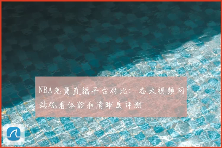 NBA免费直播平台对比：各大视频网站观看体验和清晰度评测