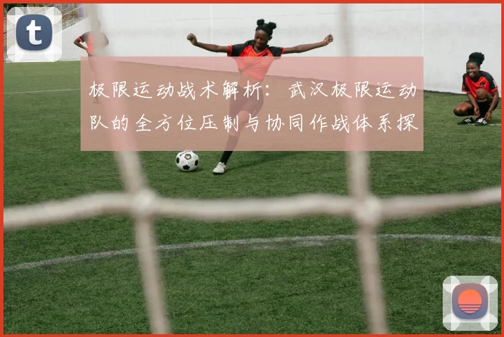 极限运动战术解析:武汉极限运动队的全方位压制与协同作战体系探讨