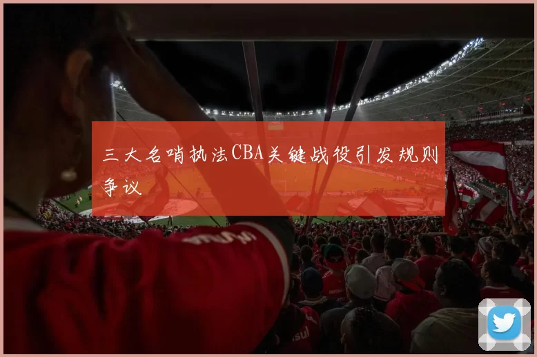 三大名哨执法CBA关键战役引发规则争议
