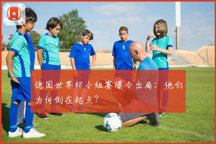 德国世界杯小组赛爆冷出局:他们为何倒在起点?