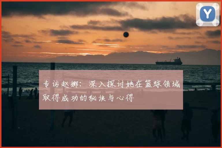专访赵娜：深入探讨她在篮球领域取得成功的秘诀与心得