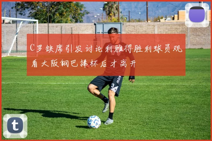 C罗缺席引发讨论利雅得胜利球员观看大阪钢巴捧杯后才离开
