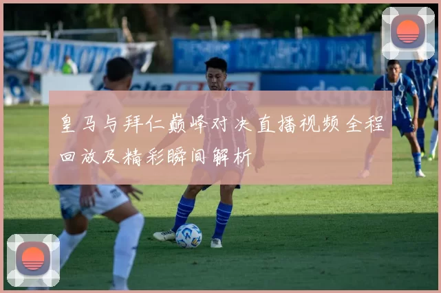 皇马与拜仁巅峰对决直播视频全程回放及精彩瞬间解析