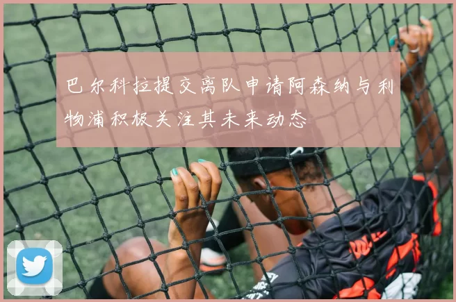 巴尔科拉提交离队申请阿森纳与利物浦积极关注其未来动态