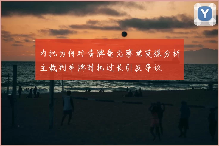 内托为何对黄牌毫无察觉英媒分析主裁判举牌时机过长引发争议