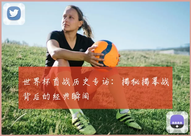世界杯首战历史专访:揭秘揭幕战背后的经典瞬间