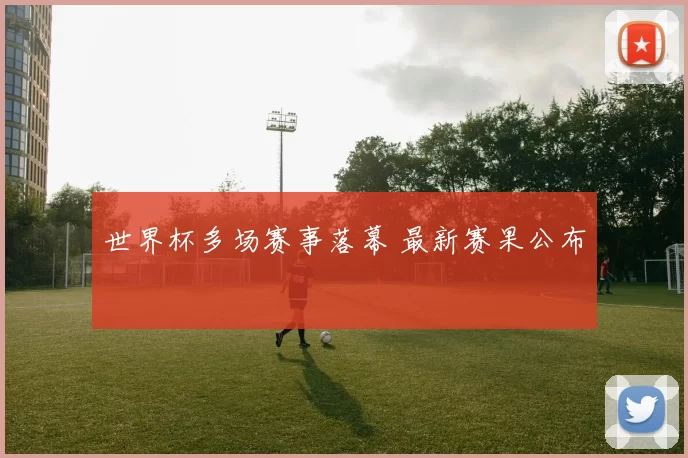 世界杯多场赛事落幕 最新赛果公布