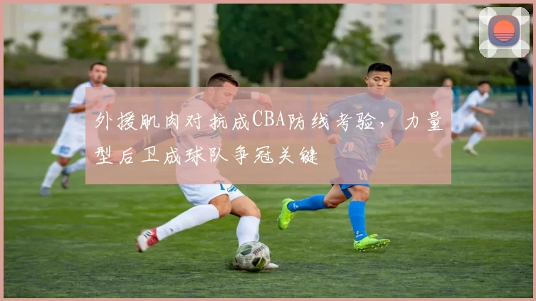 外援肌肉对抗成CBA防线考验,力量型后卫成球队争冠关键