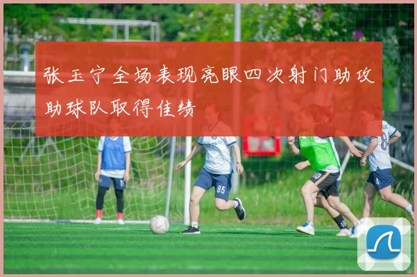 张玉宁全场表现亮眼四次射门助攻助球队取得佳绩