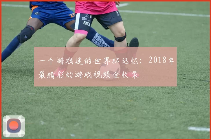 一个游戏迷的世界杯记忆：2018年最精彩的游戏视频全收录