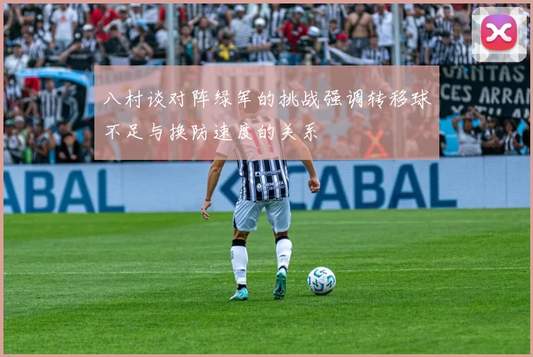 八村谈对阵绿军的挑战强调转移球不足与换防速度的关系