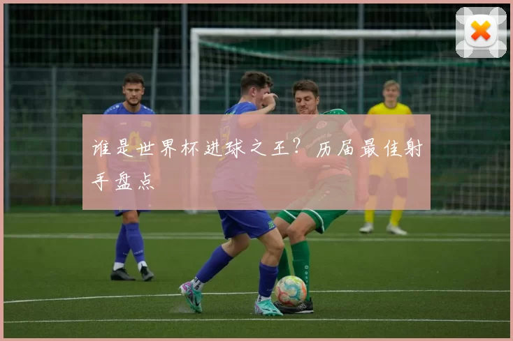 谁是世界杯进球之王?历届最佳射手盘点