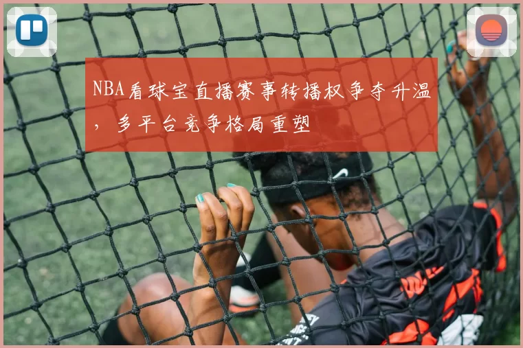 NBA看球宝直播赛事转播权争夺升温，多平台竞争格局重塑