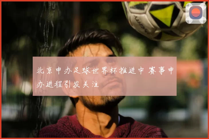 北京申办足球世界杯推进中 赛事申办进程引发关注