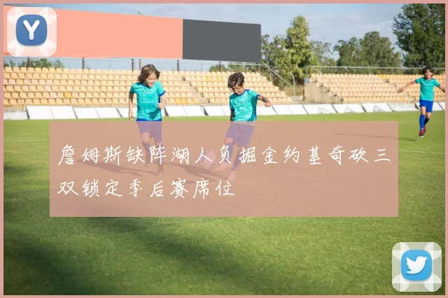 詹姆斯缺阵湖人负掘金约基奇砍三双锁定季后赛席位