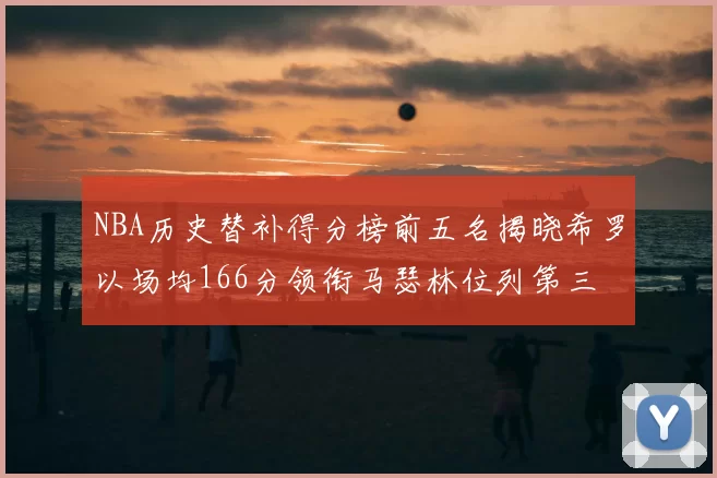 NBA历史替补得分榜前五名揭晓希罗以场均166分领衔马瑟林位列第三
