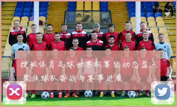 搜狐体育足球世界杯赛场动态盘点 聚焦球队备战与赛事进展