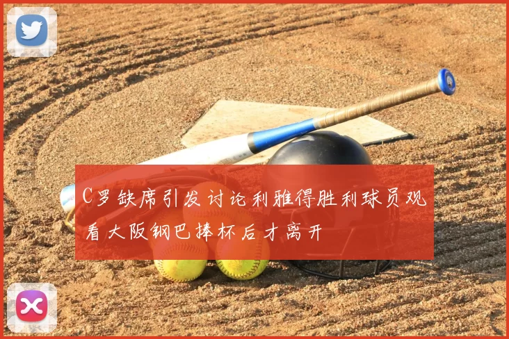 C罗缺席引发讨论利雅得胜利球员观看大阪钢巴捧杯后才离开