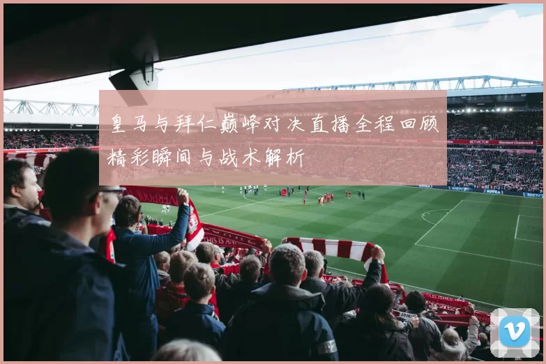 皇马与拜仁巅峰对决直播全程回顾精彩瞬间与战术解析
