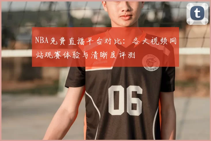 NBA免费直播平台对比：各大视频网站观赛体验与清晰度评测