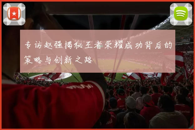 专访赵强揭秘王者荣耀成功背后的策略与创新之路