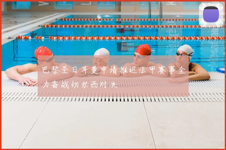 巴黎圣日耳曼申请推迟法甲赛事全力备战切尔西对决