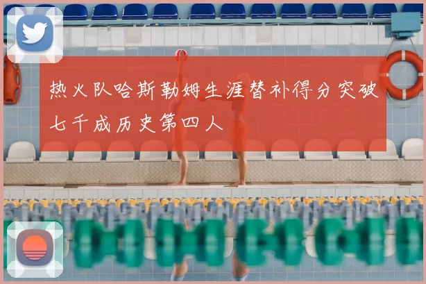 热火队哈斯勒姆生涯替补得分突破七千成历史第四人