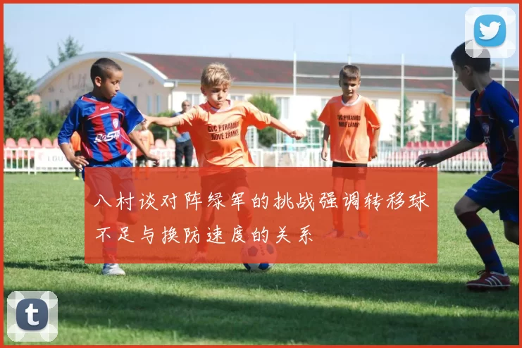 八村谈对阵绿军的挑战强调转移球不足与换防速度的关系