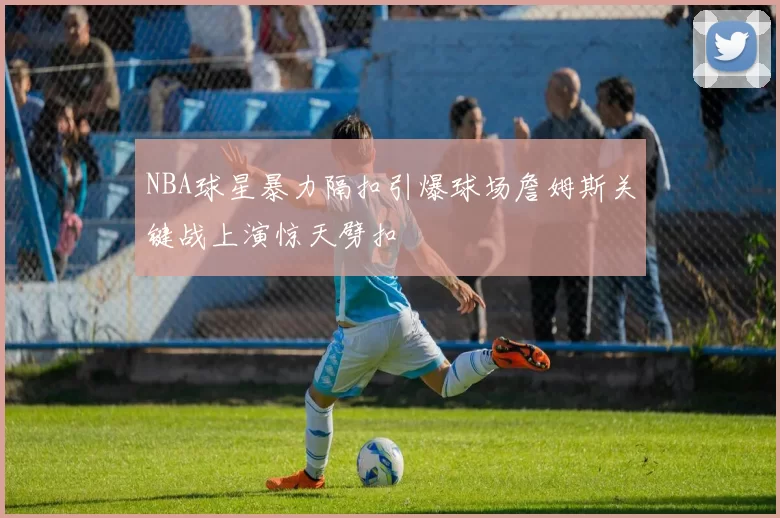 NBA球星暴力隔扣引爆球场詹姆斯关键战上演惊天劈扣