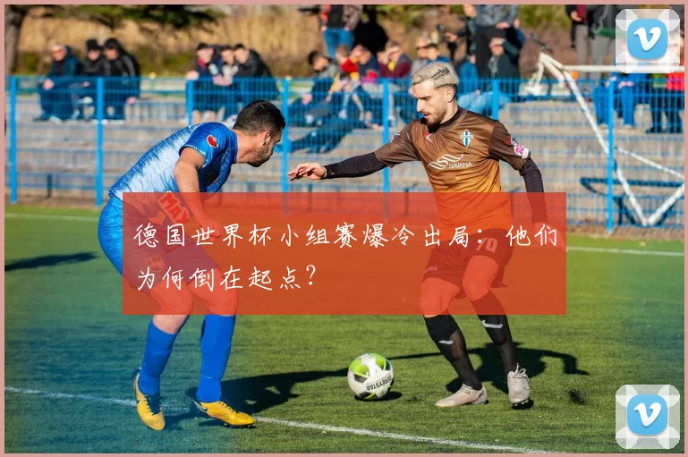 德国世界杯小组赛爆冷出局：他们为何倒在起点？