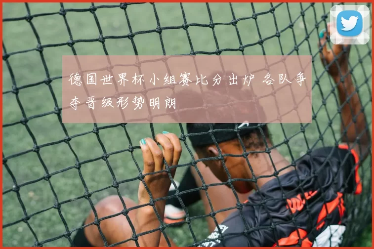 德国世界杯小组赛比分出炉 各队争夺晋级形势明朗