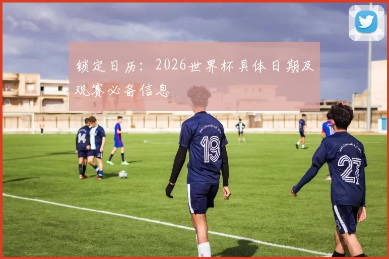 锁定日历：2026世界杯具体日期及观赛必备信息