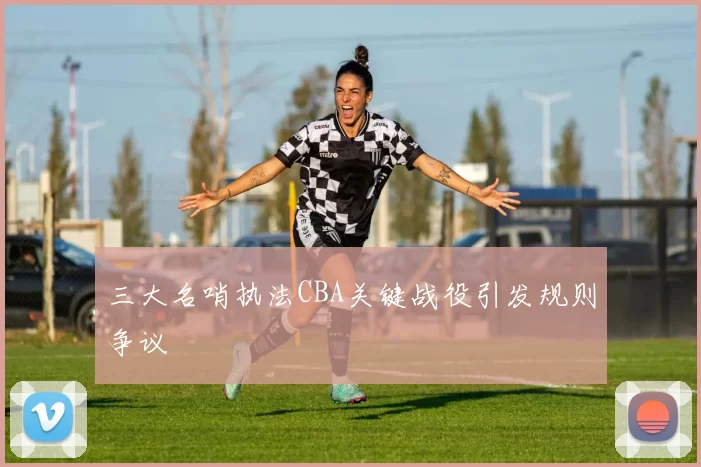 三大名哨执法CBA关键战役引发规则争议