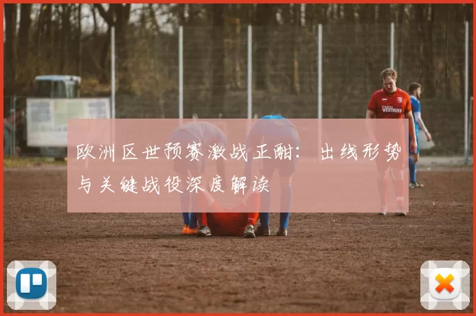 欧洲区世预赛激战正酣：出线形势与关键战役深度解读