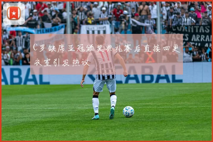 C罗缺席亚冠颁奖典礼赛后直接回更衣室引发热议