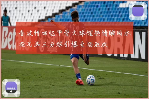 香波特回忆甲骨文球馆热情瞬间水花兄弟三分球引爆全场狂欢