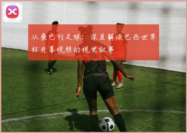 从桑巴到足球:深度解读巴西世界杯开幕视频的视觉叙事