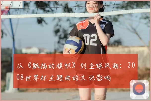从《飘扬的旗帜》到全球风潮:2008世界杯主题曲的文化影响