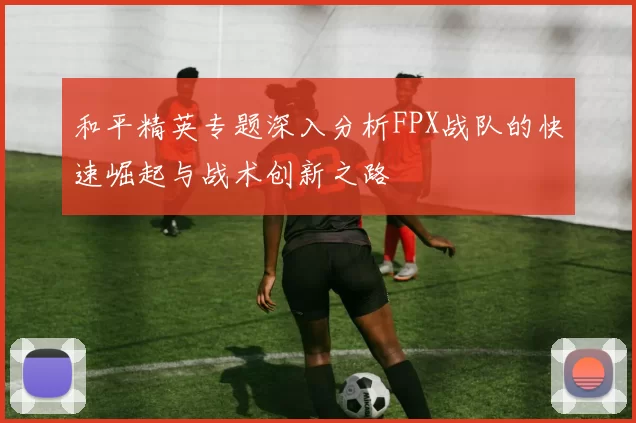 和平精英专题深入分析FPX战队的快速崛起与战术创新之路